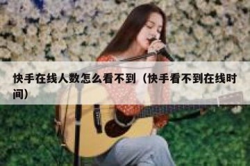 快手在线人数怎么看不到（快手看不到在线时间）