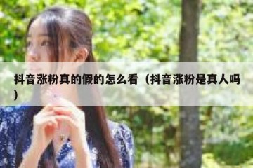 抖音涨粉真的假的怎么看（抖音涨粉是真人吗）