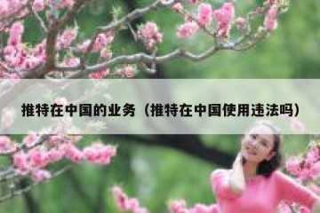 推特在中国的业务（推特在中国使用违法吗）