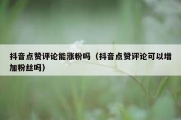 抖音点赞评论能涨粉吗（抖音点赞评论可以增加粉丝吗）