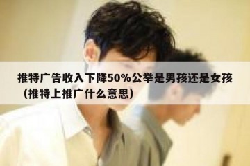 推特广告收入下降50%公举是男孩还是女孩（推特上推广什么意思）