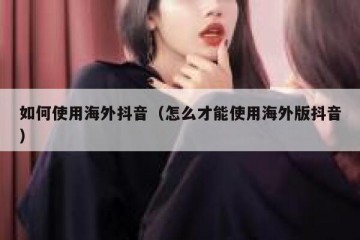 如何使用海外抖音（怎么才能使用海外版抖音）