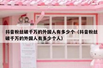 抖音粉丝破千万的外国人有多少个（抖音粉丝破千万的外国人有多少个人）