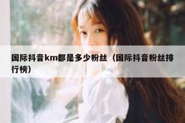 国际抖音km都是多少粉丝（国际抖音粉丝排行榜）