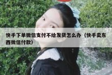 快手下单微信支付不给发货怎么办（快手卖东西微信付款）