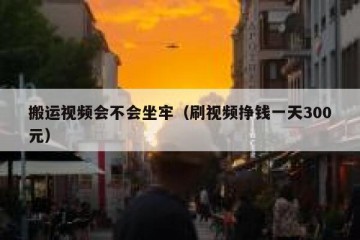 搬运视频会不会坐牢（刷视频挣钱一天300元）