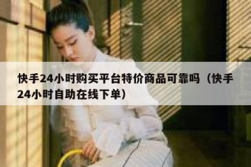 快手24小时购买平台特价商品可靠吗（快手24小时自助在线下单）