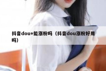 抖音dou+能涨粉吗（抖音dou涨粉好用吗）