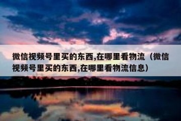微信视频号里买的东西,在哪里看物流（微信视频号里买的东西,在哪里看物流信息）