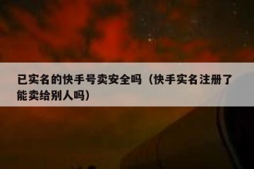 已实名的快手号卖安全吗（快手实名注册了 能卖给别人吗）