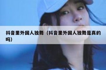 抖音里外国人独舞（抖音里外国人独舞是真的吗）