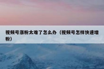 视频号涨粉太难了怎么办（视频号怎样快速增粉）