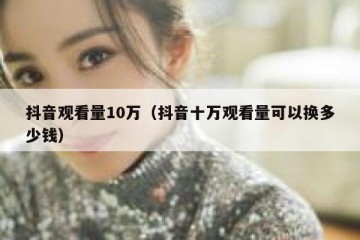 抖音观看量10万（抖音十万观看量可以换多少钱）