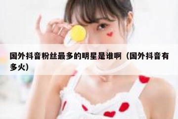 国外抖音粉丝最多的明星是谁啊（国外抖音有多火）