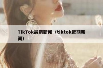 TikTok最新新闻（tiktok近期新闻）