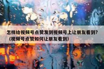 怎样给视频号点赞发到视频号上让朋友看到?（视频号点赞如何让朋友看到）