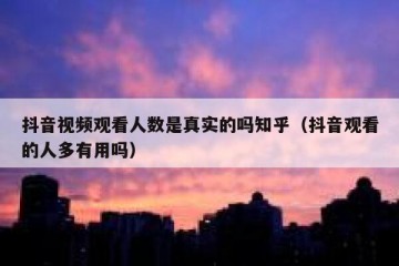 抖音视频观看人数是真实的吗知乎（抖音观看的人多有用吗）