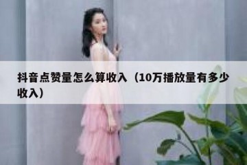 抖音点赞量怎么算收入（10万播放量有多少收入）