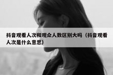 抖音观看人次和观众人数区别大吗（抖音观看人次是什么意思）