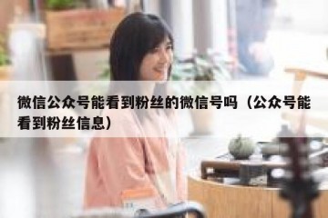 微信公众号能看到粉丝的微信号吗（公众号能看到粉丝信息）