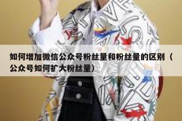 如何增加微信公众号粉丝量和粉丝量的区别（公众号如何扩大粉丝量）