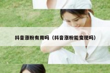 抖音涨粉有用吗（抖音涨粉能变现吗）