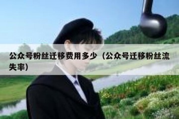 公众号粉丝迁移费用多少（公众号迁移粉丝流失率）