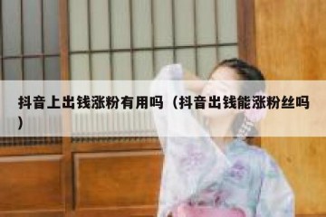 抖音上出钱涨粉有用吗（抖音出钱能涨粉丝吗）
