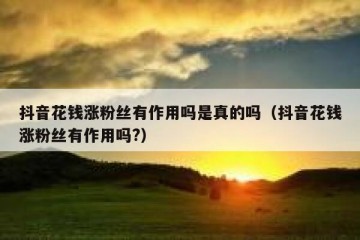 抖音花钱涨粉丝有作用吗是真的吗（抖音花钱涨粉丝有作用吗?）