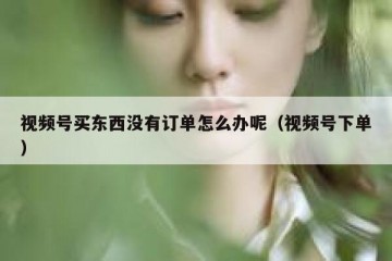 视频号买东西没有订单怎么办呢（视频号下单）