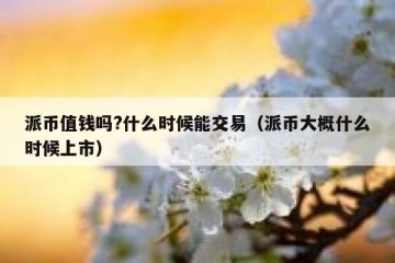 派币值钱吗?什么时候能交易（派币大概什么时候上市）