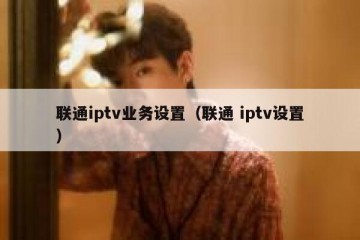 联通iptv业务设置（联通 iptv设置）