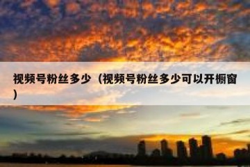 视频号粉丝多少（视频号粉丝多少可以开橱窗）
