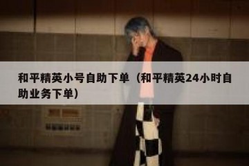 和平精英小号自助下单（和平精英24小时自助业务下单）