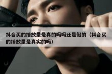 抖音买的播放量是真的吗吗还是假的（抖音买的播放量是真实的吗）