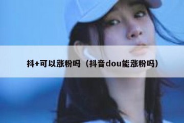 抖+可以涨粉吗（抖音dou能涨粉吗）