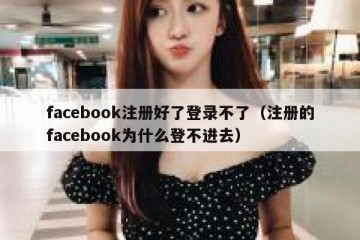 facebook注册好了登录不了（注册的facebook为什么登不进去）