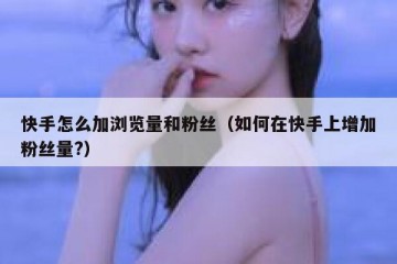 快手怎么加浏览量和粉丝（如何在快手上增加粉丝量?）