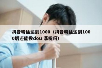 抖音粉丝达到1000（抖音粉丝达到1000后还能投dou 涨粉吗）