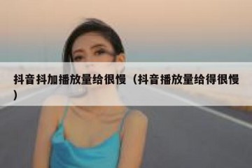 抖音抖加播放量给很慢（抖音播放量给得很慢）