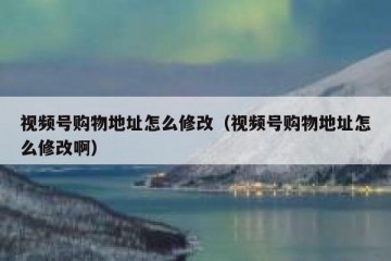 视频号购物地址怎么修改（视频号购物地址怎么修改啊）