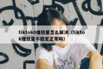 tiktok0播放量怎么解决（tiktok播放量不稳定正常吗）