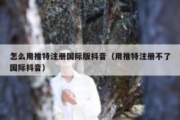 怎么用推特注册国际版抖音（用推特注册不了国际抖音）