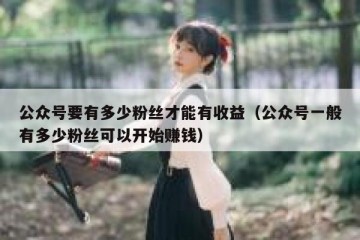 公众号要有多少粉丝才能有收益（公众号一般有多少粉丝可以开始赚钱）