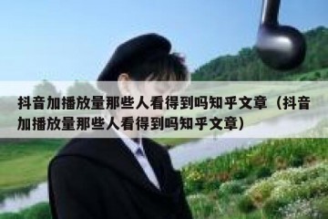 抖音加播放量那些人看得到吗知乎文章（抖音加播放量那些人看得到吗知乎文章）