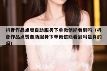 抖音作品点赞自助服务下单微信能看到吗（抖音作品点赞自助服务下单微信能看到吗是真的吗）