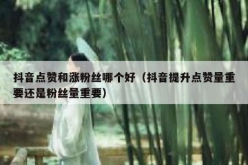 抖音点赞和涨粉丝哪个好（抖音提升点赞量重要还是粉丝量重要）