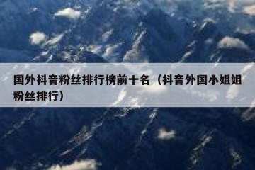 国外抖音粉丝排行榜前十名（抖音外国小姐姐粉丝排行）