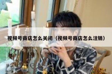 视频号商店怎么关闭（视频号商店怎么注销）