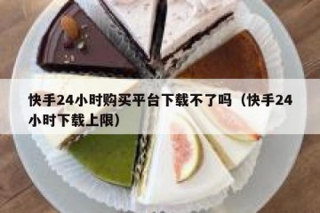 快手24小时购买平台下载不了吗（快手24小时下载上限）